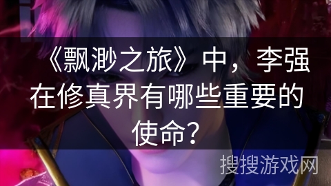 《飘渺之旅》中，李强在修真界有哪些重要的使命？