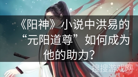 《阳神》小说中洪易的“元阳道尊”如何成为他的助力？