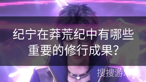 纪宁在莽荒纪中有哪些重要的修行成果？