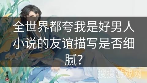 全世界都夸我是好男人小说的友谊描写是否细腻？