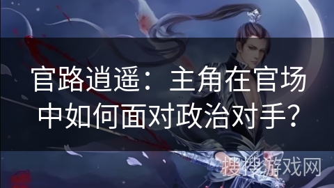 官路逍遥:主角在官场中如何面对政治对手? 官路逍遥:主角在官场中如何面对政治对手?