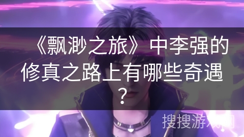 《飘渺之旅》中李强的修真之路上有哪些奇遇？