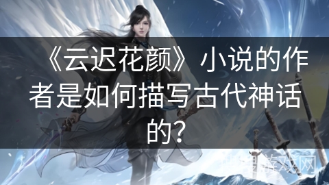 《云迟花颜》小说的作者是如何描写古代神话的？