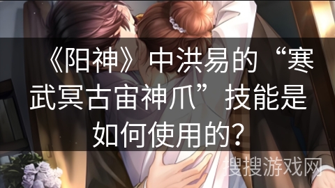 《阳神》中洪易的“寒武冥古宙神爪”技能是如何使用的？