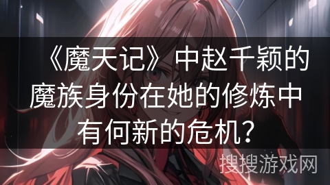 《魔天记》中赵千颖的魔族身份在她的修炼中有何新的危机？