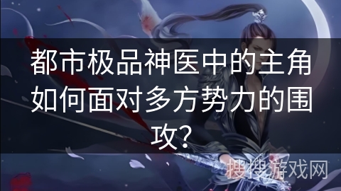 都市极品神医中的主角如何面对多方势力的围攻？