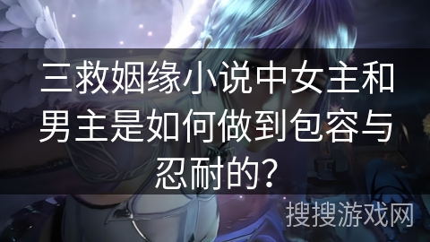 三救姻缘小说中女主和男主是如何做到包容与忍耐的？