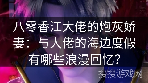 八零香江大佬的炮灰娇妻：与大佬的海边度假有哪些浪漫回忆？