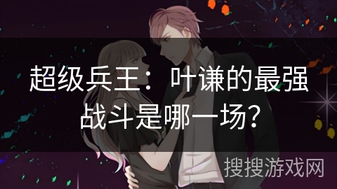 超级兵王：叶谦的最强战斗是哪一场？