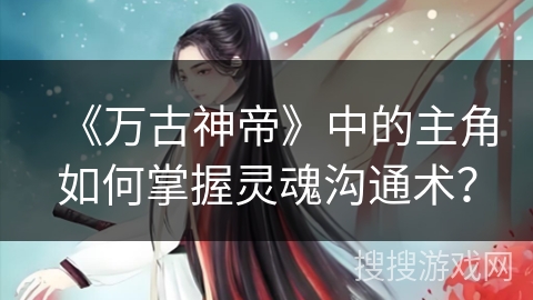 《万古神帝》中的主角如何掌握灵魂沟通术？