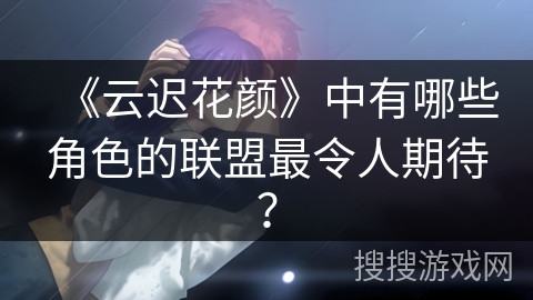《云迟花颜》中有哪些角色的联盟最令人期待？