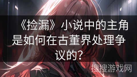 《捡漏》小说中的主角是如何在古董界处理争议的？