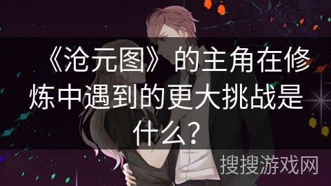 《沧元图》的主角在修炼中遇到的更大挑战是什么？