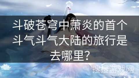 斗破苍穹中萧炎的首个斗气斗气大陆的旅行是去哪里？