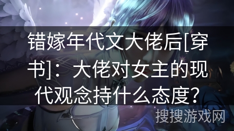 错嫁年代文大佬后[穿书]：大佬对女主的现代观念持什么态度？