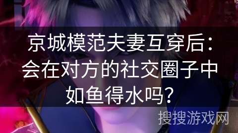 京城模范夫妻互穿后：会在对方的社交圈子中如鱼得水吗？