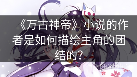 《万古神帝》小说的作者是如何描绘主角的团结的？
