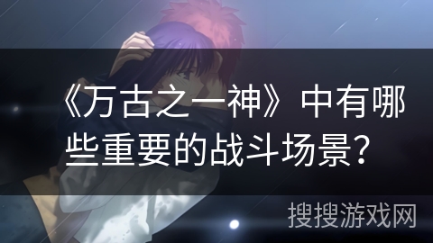 《万古之一神》中有哪些重要的战斗场景？