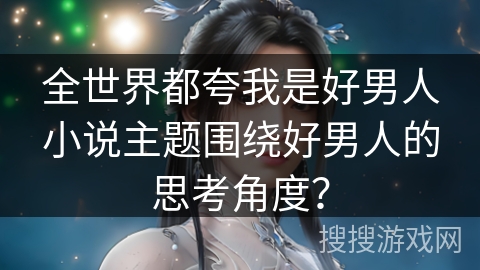 全世界都夸我是好男人小说主题围绕好男人的思考角度？