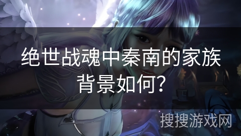 绝世战魂中秦南的家族背景如何？
