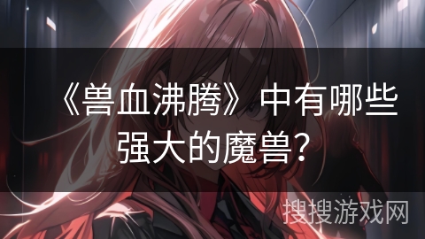 《兽血沸腾》中有哪些强大的魔兽？