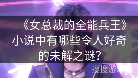 《女总裁的全能兵王》小说中有哪些令人好奇的未解之谜？