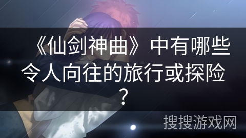 《仙剑神曲》中有哪些令人向往的旅行或探险？