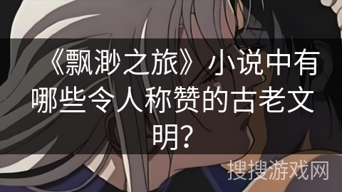 《飘渺之旅》小说中有哪些令人称赞的古老文明？