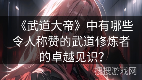 《武道大帝》中有哪些令人称赞的武道修炼者的卓越见识？