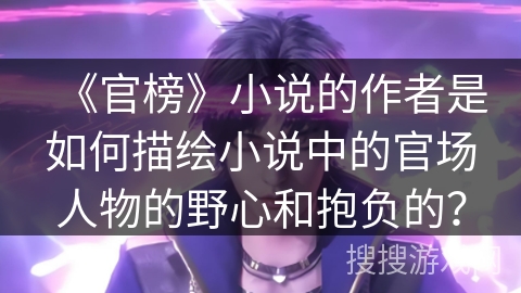 《官榜》小说的作者是如何描绘小说中的官场人物的野心和抱负的？