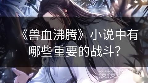 《兽血沸腾》小说中有哪些重要的战斗？