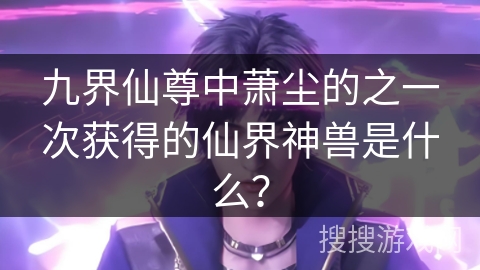 九界仙尊中萧尘的之一次获得的仙界神兽是什么？