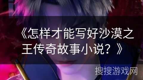 《怎样才能写好沙漠之王传奇故事小说？》