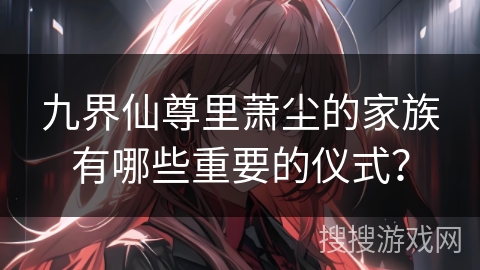 九界仙尊里萧尘的家族有哪些重要的仪式？