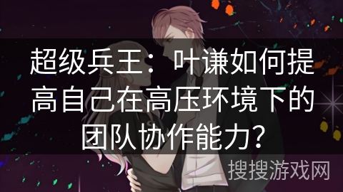 超级兵王：叶谦如何提高自己在高压环境下的团队协作能力？