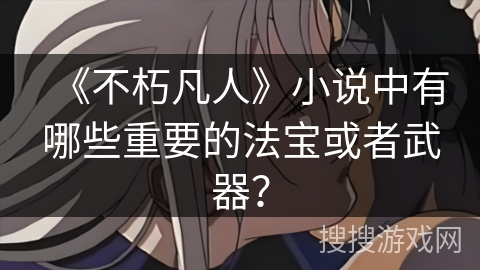 《不朽凡人》小说中有哪些重要的法宝或者武器？