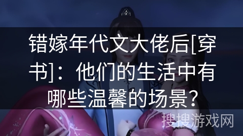 错嫁年代文大佬后[穿书]：他们的生活中有哪些温馨的场景？