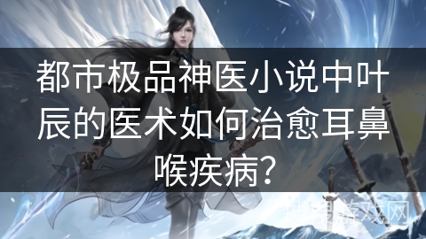 都市极品神医小说中叶辰的医术如何治愈耳鼻喉疾病？