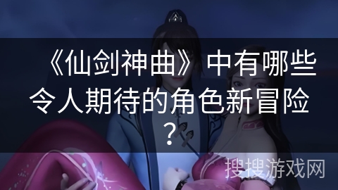 《仙剑神曲》中有哪些令人期待的角色新冒险？