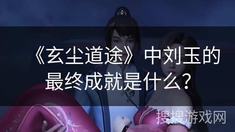 《玄尘道途》中刘玉的最终成就是什么？