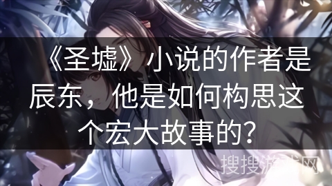 《圣墟》小说的作者是辰东，他是如何构思这个宏大故事的？