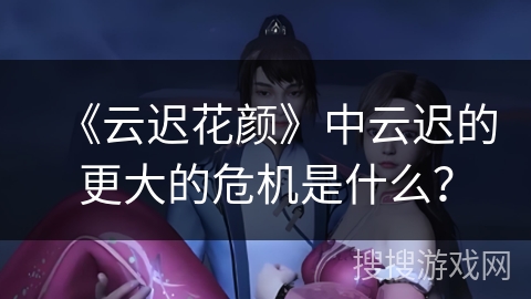 《云迟花颜》中云迟的更大的危机是什么？