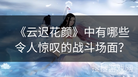 《云迟花颜》中有哪些令人惊叹的战斗场面？