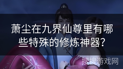 萧尘在九界仙尊里有哪些特殊的修炼神器？