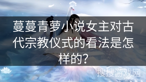蔓蔓青萝小说女主对古代宗教仪式的看法是怎样的？