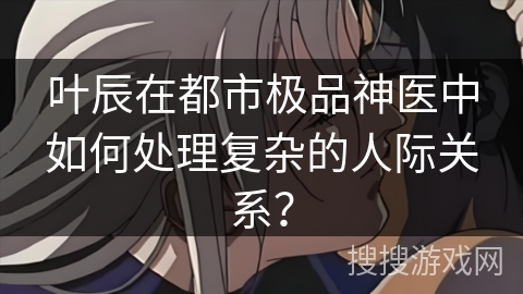 叶辰在都市极品神医中如何处理复杂的人际关系？