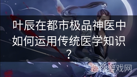 叶辰在都市极品神医中如何运用传统医学知识？