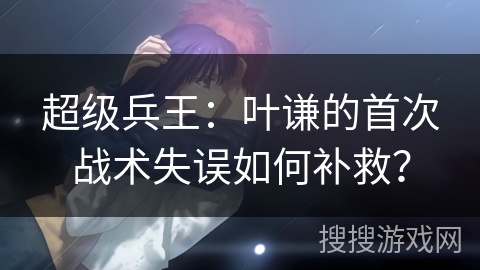超级兵王：叶谦的首次战术失误如何补救？