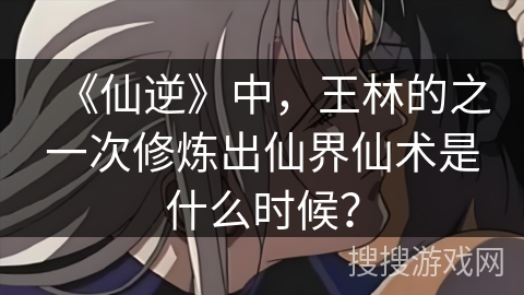 《仙逆》中，王林的之一次修炼出仙界仙术是什么时候？