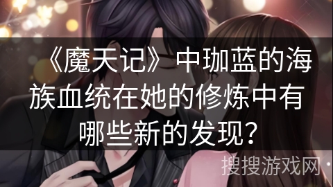 《魔天记》中珈蓝的海族血统在她的修炼中有哪些新的发现？